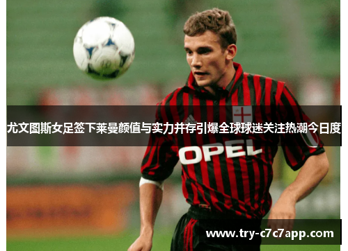 尤文图斯女足签下莱曼颜值与实力并存引爆全球球迷关注热潮今日度 尤文图斯女足签下莱曼颜值与实力并存引爆全球球迷关注热潮今日度
